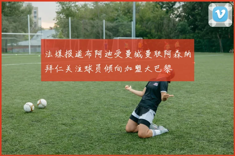 法媒报道布阿迪受曼城曼联阿森纳拜仁关注球员倾向加盟大巴黎