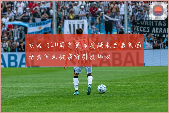 电话门20周年莫吉质疑米兰裁判通话为何未被窃听引发热议