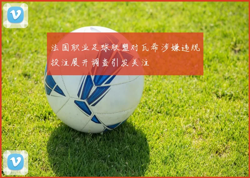 法国职业足球联盟对瓦希涉嫌违规投注展开调查引发关注