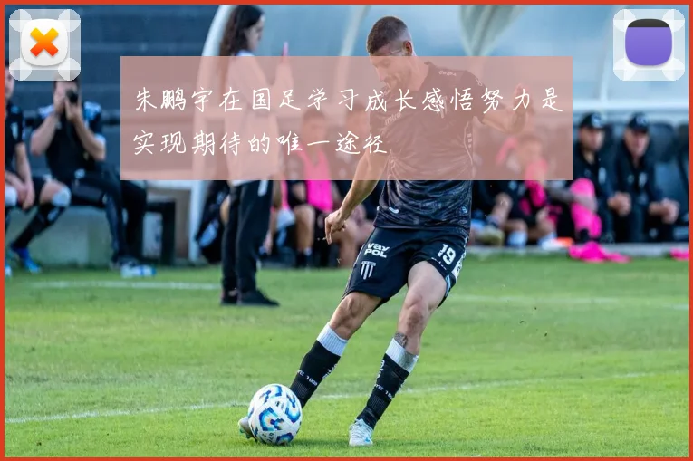 朱鹏宇在国足学习成长感悟努力是实现期待的唯一途径