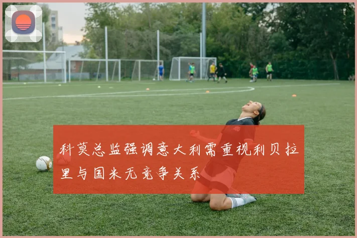 科莫总监强调意大利需重视利贝拉里与国米无竞争关系