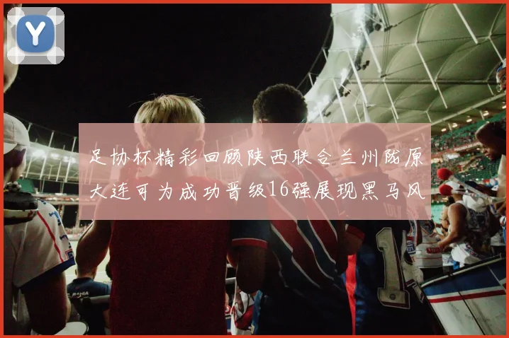 足协杯精彩回顾陕西联合兰州陇原大连可为成功晋级16强展现黑马风采