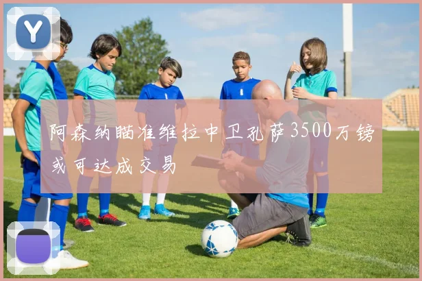 阿森纳瞄准维拉中卫孔萨3500万镑或可达成交易