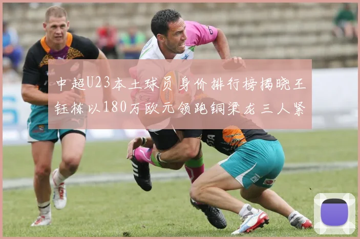 中超U23本土球员身价排行榜揭晓王钰栋以180万欧元领跑铜梁龙三人紧随其后