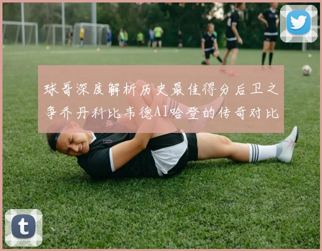 球哥深度解析历史最佳得分后卫之争乔丹科比韦德AI哈登的传奇对比