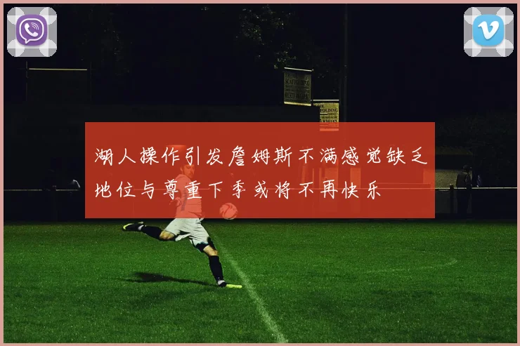 湖人操作引发詹姆斯不满感觉缺乏地位与尊重下季或将不再快乐