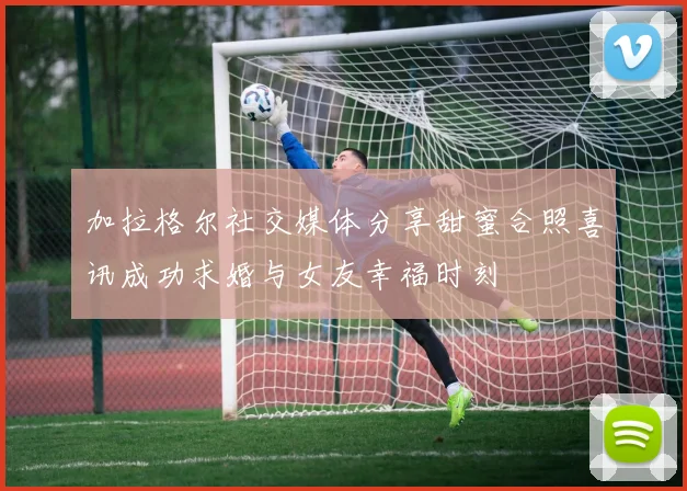 加拉格尔社交媒体分享甜蜜合照喜讯成功求婚与女友幸福时刻