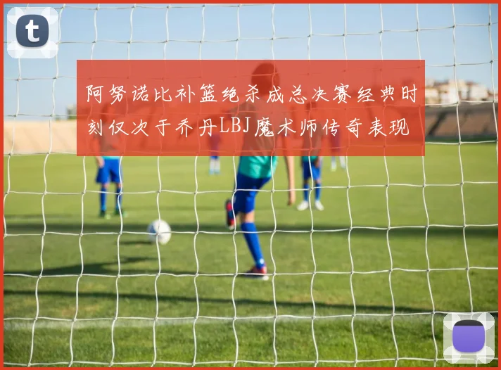 阿努诺比补篮绝杀成总决赛经典时刻仅次于乔丹LBJ魔术师传奇表现